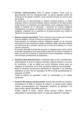 6
4. Acciones Cardiovasculares: Sobre el aparato circulatorio actúan tanto los
glucocorticoides como los mineralocorticoides. Los efectos dependen también del
estado previo del aparato circulatorio y de la secreción hormonal, así como la dosis
que se utilice.
Se admite que los glucocorticoides en algunas ocasiones producen un efecto
ionotrópico directo o una acción antitóxica sobre el miocardio. En los vasos también
puede favorecer su reactividad a las catecolaminas y otras sustancias presoras; es
posible la inhibición de la NO-sintasa , reduciendo los factores endógenos
vasodilatadores que podrían ser liberados en situaciones de shock inmunológico y
endotóxico, explicando así la capacidad de los glucocorticoides para superar la
hipotensión en estas situaciones.
5. Acciones musculo esqueléticas: Tanto la reducción como el exceso de corticoides
producen debilidad muscular, aunque por mecanismos diferentes.
Dosis excesivas de corticoides provocan catabolismo proteico de los músculos,
reduciendo así masa muscular que conlleva a debilidad y fatiga. Se produce además
una disminución de la perfusión vascular del musculo que contribuye a su menor
nutrición y desarrollo.
En el hueso, dosis altas de corticoides aumentan el catabolismo de la matriz e inhiben
la actividad osteoblástica; disminuyen también la absorción de calcio en el intestino al
inhibir la acción de la vitamina D; estimulando la acción osteoclástica. Favorece la
resorción ósea y la instauración de osteoporosis.
6. Acciones sobre otras hormonas: A cantidades altas en niños y adolescentes,
puede bloquear la acción de algunos estímulos sobre la liberación e hormona
de crecimiento. A ello se añade una acción inhibidora directa sobre los
cartílagos de crecimiento; por lo tanto, se produce detención del crecimiento.
Inhibe la secreción de hormonas hipofisarias en respuesta a sus estímulos
específicos: la de la TSH en respuesta a la TRH y de las gonadotropinas en
respuesta a la GnRH.
Facilita la síntesis de adrenalina a partir de noradrenalina en la médula
suprarrenal.
7. Acciones del sistema nervioso central: Dada la alta cantidad de receptores
corticoideos en el SNC, la carencia de cortisol o su exceso puede originar
cuadros psiconeurológicos que comprenden sensación de bienestar o de
euforia hasta estados claramente psicóticos.
Podrían mejorar el humor; aunque puede provocar euforia, insomnio,
intranquilidad o hiperactividad motora; en ocasiones depresión o ansiedad.
 