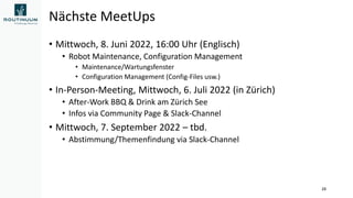 Nächste MeetUps
• Mittwoch, 8. Juni 2022, 16:00 Uhr (Englisch)
• Robot Maintenance, Configuration Management
• Maintenance/Wartungsfenster
• Configuration Management (Config-Files usw.)
• In-Person-Meeting, Mittwoch, 6. Juli 2022 (in Zürich)
• After-Work BBQ & Drink am Zürich See
• Infos via Community Page & Slack-Channel
• Mittwoch, 7. September 2022 – tbd.
• Abstimmung/Themenfindung via Slack-Channel
28
 