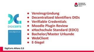 DigiCerts Allianz 2.0
● Vereinsgründung
● Decentralized Identifiers DIDs
● Verifiable Credentials
● Moodle Plugin Review
● xHochschule Standard (EDCI)
● Bachelor/Master Urkunde
● WebClient
● E-Siegel
 
