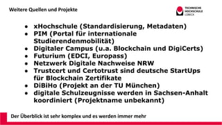 Weitere Quellen und Projekte
Der Überblick ist sehr komplex und es werden immer mehr
● xHochschule (Standardisierung, Metadaten)
● PIM (Portal für internationale
Studierendenmobilität)
● Digitaler Campus (u.a. Blockchain und DigiCerts)
● Futurium (EDCI, Europass)
● Netzwerk Digitale Nachweise NRW
● Trustcert und Certotrust sind deutsche StartUps
für Blockchain Zertifikate
● DiBiHo (Projekt an der TU München)
● digitale Schulzeugnisse werden in Sachsen-Anhalt
koordiniert (Projektname unbekannt)
 