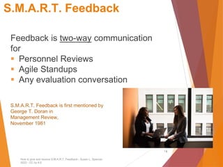 S.M.A.R.T. Feedback
Feedback is two-way communication
for
▪ Personnel Reviews
▪ Agile Standups
▪ Any evaluation conversation
S.M.A.R.T. Feedback is first mentioned by
George T. Doran in
Management Review,
November 1981
1
How to give and receive S.M.A.R.T. Feedback - Susan L. Spencer,
2022 - CC by 4.0
1
 