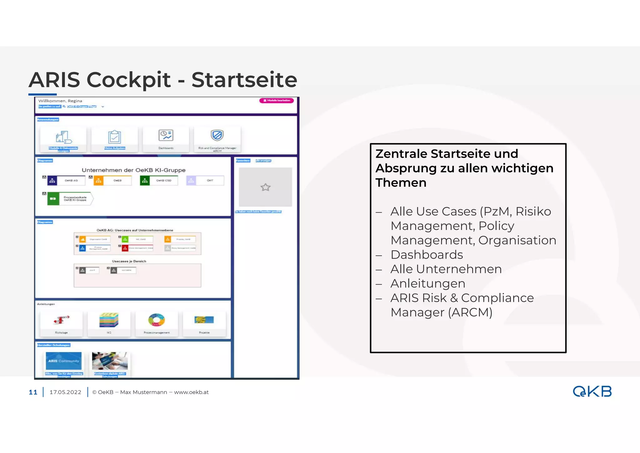 ARIS Cockpit - Startseite
17.05.2022 © OeKB ‒ Max Mustermann ‒ www.oekb.at
11
Zentrale Startseite und
Absprung zu allen wichtigen
Themen
 Alle Use Cases (PzM, Risiko
Management, Policy
Management, Organisation
 Dashboards
 Alle Unternehmen
 Anleitungen
 ARIS Risk & Compliance
Manager (ARCM)
 