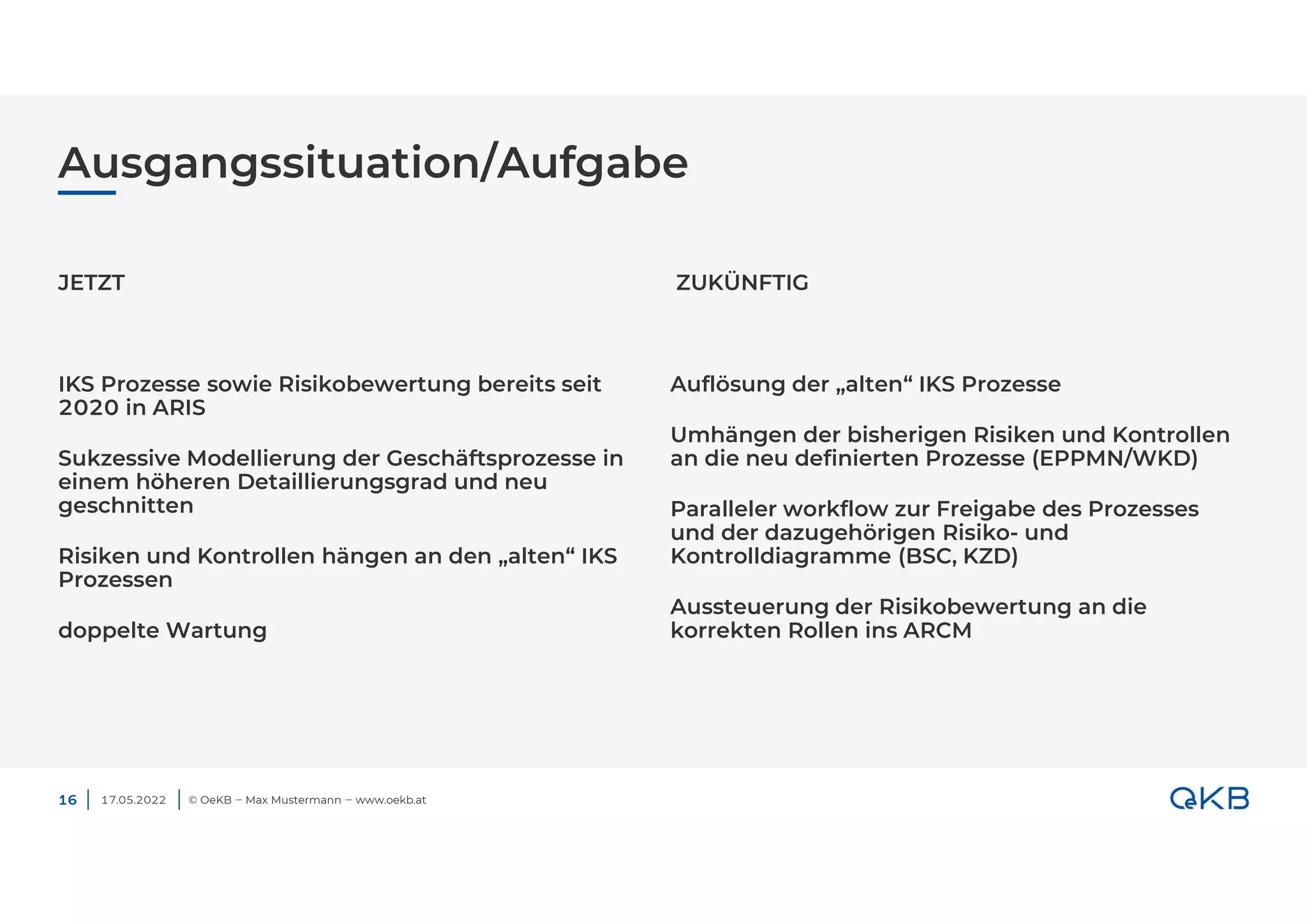 Ausgangssituation/Aufgabe
17.05.2022 © OeKB ‒ Max Mustermann ‒ www.oekb.at
JETZT
IKS Prozesse sowie Risikobewertung bereits seit
2020 in ARIS
Sukzessive Modellierung der Geschäftsprozesse in
einem höheren Detaillierungsgrad und neu
geschnitten
Risiken und Kontrollen hängen an den „alten“ IKS
Prozessen
doppelte Wartung
ZUKÜNFTIG
Auflösung der „alten“ IKS Prozesse
Umhängen der bisherigen Risiken und Kontrollen
an die neu definierten Prozesse (EPPMN/WKD)
Paralleler workflow zur Freigabe des Prozesses
und der dazugehörigen Risiko- und
Kontrolldiagramme (BSC, KZD)
Aussteuerung der Risikobewertung an die
korrekten Rollen ins ARCM
16
 
