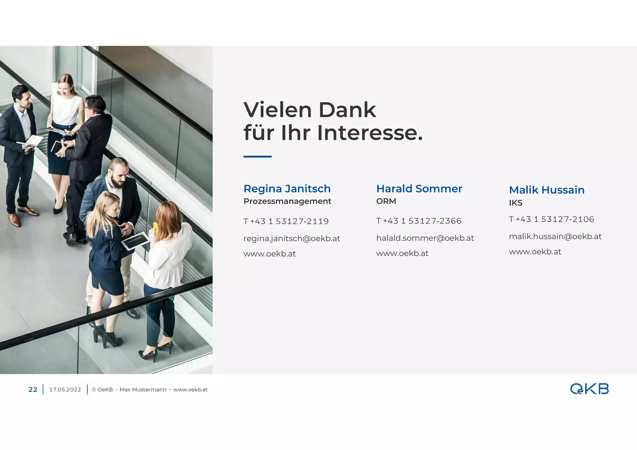 Vielen Dank
für Ihr Interesse.
17.05.2022 © OeKB ‒ Max Mustermann ‒ www.oekb.at
Regina Janitsch
T +43 1 53127-2119
regina.janitsch@oekb.at
www.oekb.at
Prozessmanagement
Harald Sommer
T +43 1 53127-2366
halald.sommer@oekb.at
www.oekb.at
ORM
22
Malik Hussain
IKS
T +43 1 53127-2106
malik.hussain@oekb.at
www.oekb.at
 