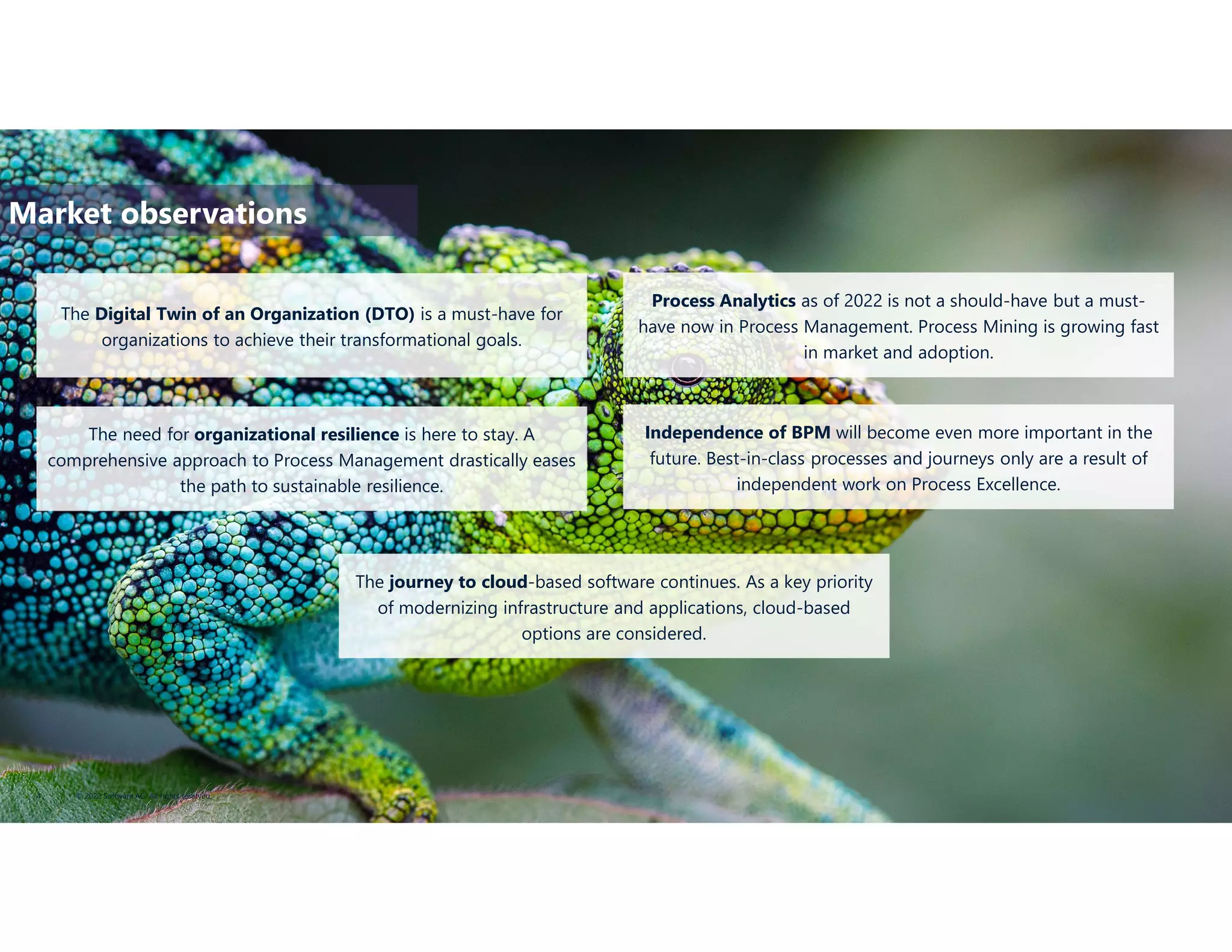 © 2022 Software AG. All rights reserved.
4
The Digital Twin of an Organization (DTO) is a must-have for
organizations to achieve their transformational goals.
Process Analytics as of 2022 is not a should-have but a must-
have now in Process Management. Process Mining is growing fast
in market and adoption.
The need for organizational resilience is here to stay. A
comprehensive approach to Process Management drastically eases
the path to sustainable resilience.
Independence of BPM will become even more important in the
future. Best-in-class processes and journeys only are a result of
independent work on Process Excellence.
The journey to cloud-based software continues. As a key priority
of modernizing infrastructure and applications, cloud-based
options are considered.
Market observations
 