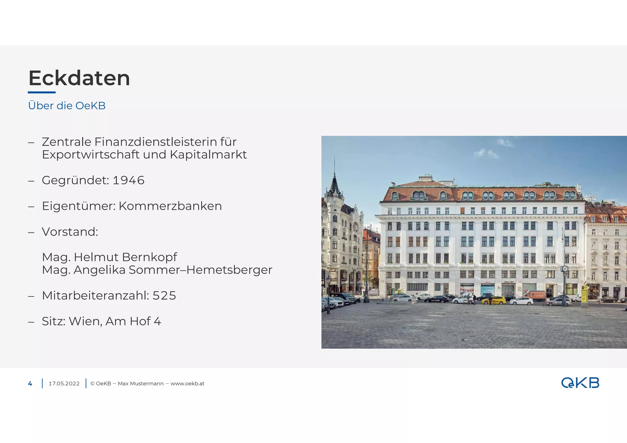 Eckdaten
© OeKB ‒ Max Mustermann ‒ www.oekb.at
4
 Zentrale Finanzdienstleisterin für
Exportwirtschaft und Kapitalmarkt
 Gegründet: 1946
 Eigentümer: Kommerzbanken
 Vorstand:
Mag. Helmut Bernkopf
Mag. Angelika Sommer–Hemetsberger
 Mitarbeiteranzahl: 525
 Sitz: Wien, Am Hof 4
Über die OeKB
17.05.2022
 