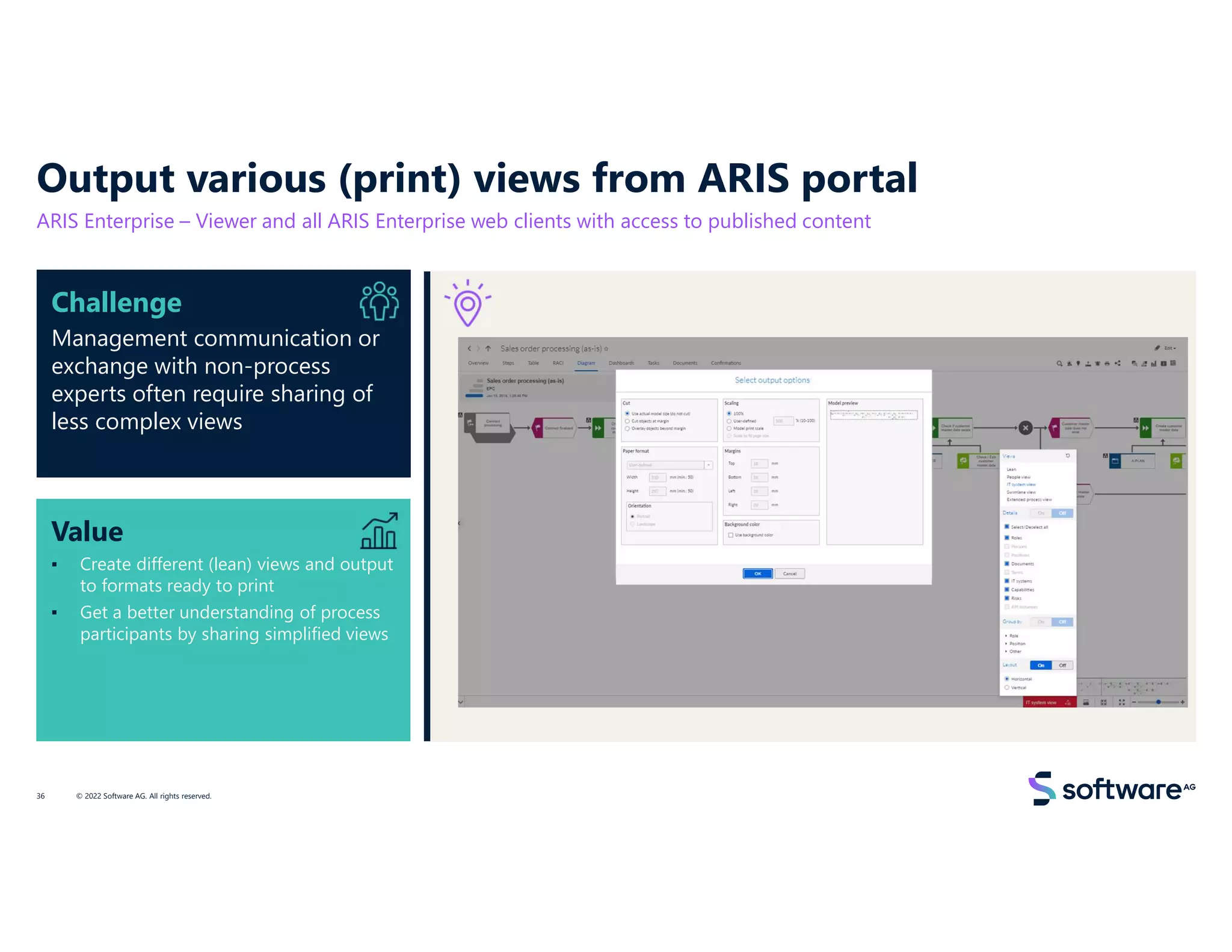 Value
▪ Create different (lean) views and output
to formats ready to print
▪ Get a better understanding of process
participants by sharing simplified views
Challenge
Management communication or
exchange with non-process
experts often require sharing of
less complex views
Output various (print) views from ARIS portal
ARIS Enterprise – Viewer and all ARIS Enterprise web clients with access to published content
© 2022 Software AG. All rights reserved.
36
 