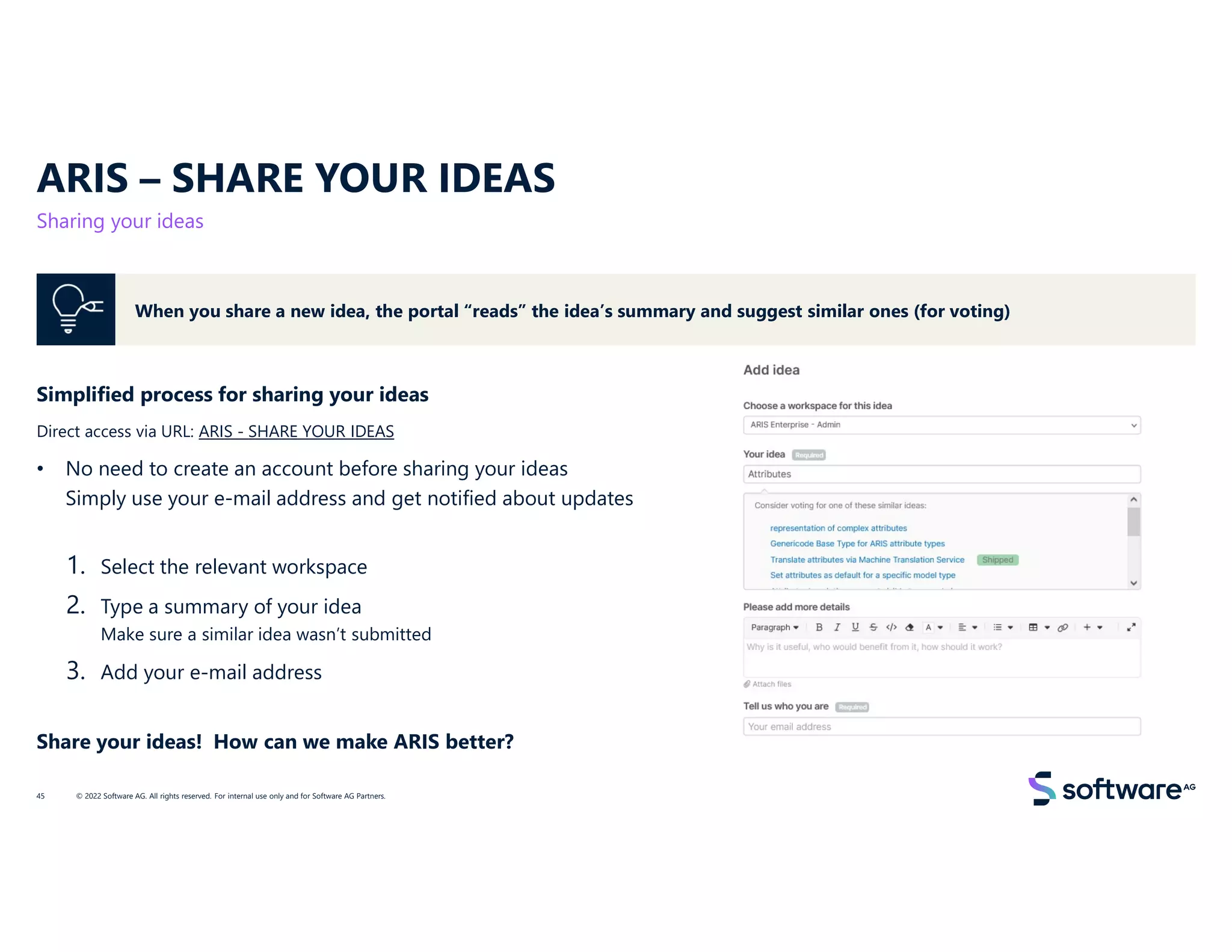 ARIS – SHARE YOUR IDEAS
Sharing your ideas
© 2022 Software AG. All rights reserved. For internal use only and for Software AG Partners.
45
Simplified process for sharing your ideas
Direct access via URL: ARIS - SHARE YOUR IDEAS
• No need to create an account before sharing your ideas
Simply use your e-mail address and get notified about updates
1. Select the relevant workspace
2. Type a summary of your idea
Make sure a similar idea wasn’t submitted
3. Add your e-mail address
Share your ideas! How can we make ARIS better?
When you share a new idea, the portal “reads” the idea’s summary and suggest similar ones (for voting)
 