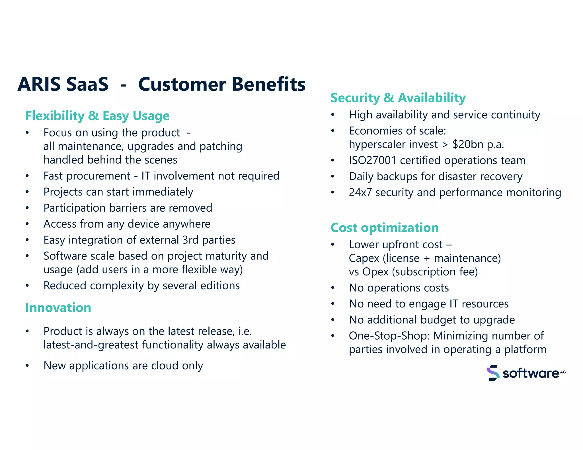 ARIS SaaS - Customer Benefits
Innovation
• Product is always on the latest release, i.e.
latest-and-greatest functionality always available
• New applications are cloud only
Security & Availability
• High availability and service continuity
• Economies of scale:
hyperscaler invest > $20bn p.a.
• ISO27001 certified operations team
• Daily backups for disaster recovery
• 24x7 security and performance monitoring
Flexibility & Easy Usage
• Focus on using the product -
all maintenance, upgrades and patching
handled behind the scenes
• Fast procurement - IT involvement not required
• Projects can start immediately
• Participation barriers are removed
• Access from any device anywhere
• Easy integration of external 3rd parties
• Software scale based on project maturity and
usage (add users in a more flexible way)
• Reduced complexity by several editions
Cost optimization
• Lower upfront cost –
Capex (license + maintenance)
vs Opex (subscription fee)
• No operations costs
• No need to engage IT resources
• No additional budget to upgrade
• One-Stop-Shop: Minimizing number of
parties involved in operating a platform
 