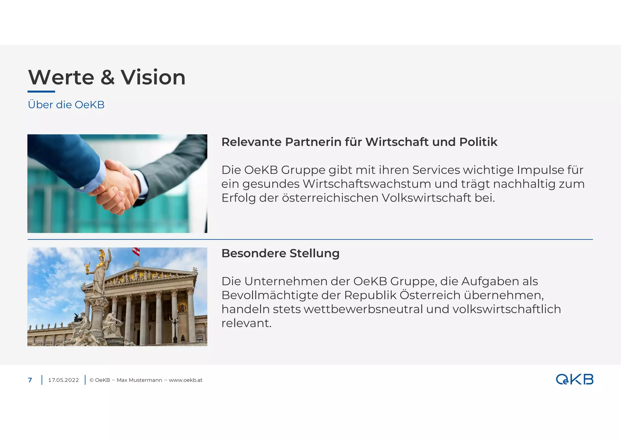 Werte & Vision
© OeKB ‒ Max Mustermann ‒ www.oekb.at
7
Über die OeKB
Relevante Partnerin für Wirtschaft und Politik
Die OeKB Gruppe gibt mit ihren Services wichtige Impulse für
ein gesundes Wirtschaftswachstum und trägt nachhaltig zum
Erfolg der österreichischen Volkswirtschaft bei.
Besondere Stellung
Die Unternehmen der OeKB Gruppe, die Aufgaben als
Bevollmächtigte der Republik Österreich übernehmen,
handeln stets wettbewerbsneutral und volkswirtschaftlich
relevant.
17.05.2022
 