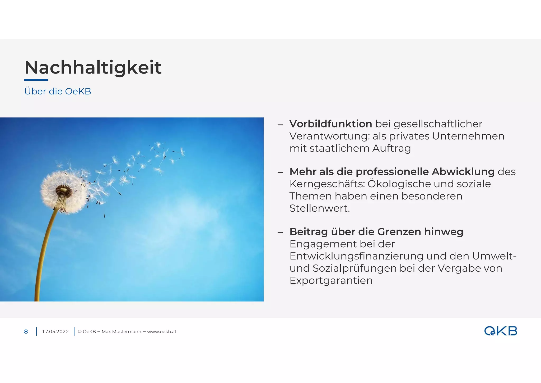 Nachhaltigkeit
17.05.2022 © OeKB ‒ Max Mustermann ‒ www.oekb.at
8
 Vorbildfunktion bei gesellschaftlicher
Verantwortung: als privates Unternehmen
mit staatlichem Auftrag
 Mehr als die professionelle Abwicklung des
Kerngeschäfts: Ökologische und soziale
Themen haben einen besonderen
Stellenwert.
 Beitrag über die Grenzen hinweg
Engagement bei der
Entwicklungsfinanzierung und den Umwelt-
und Sozialprüfungen bei der Vergabe von
Exportgarantien
Über die OeKB
 