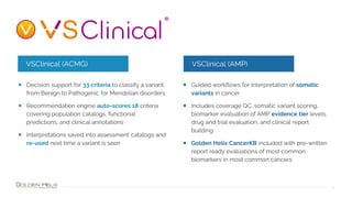 9
• Decision support for 33 criteria to classify a variant
from Benign to Pathogenic for Mendelian disorders
• Recommendation engine auto-scores 18 criteria
covering population catalogs, functional
predictions, and clinical annotations
• Interpretations saved into assessment catalogs and
re-used next time a variant is seen
• Guided workflows for interpretation of somatic
variants in cancer
• Includes coverage QC, somatic variant scoring,
biomarker evaluation of AMP evidence tier levels,
drug and trial evaluation, and clinical report
building
• Golden Helix CancerKB included with pre-written
report ready evaluations of most common
biomarkers in most common cancers
VSClinical (ACMG) VSClinical (AMP)
 