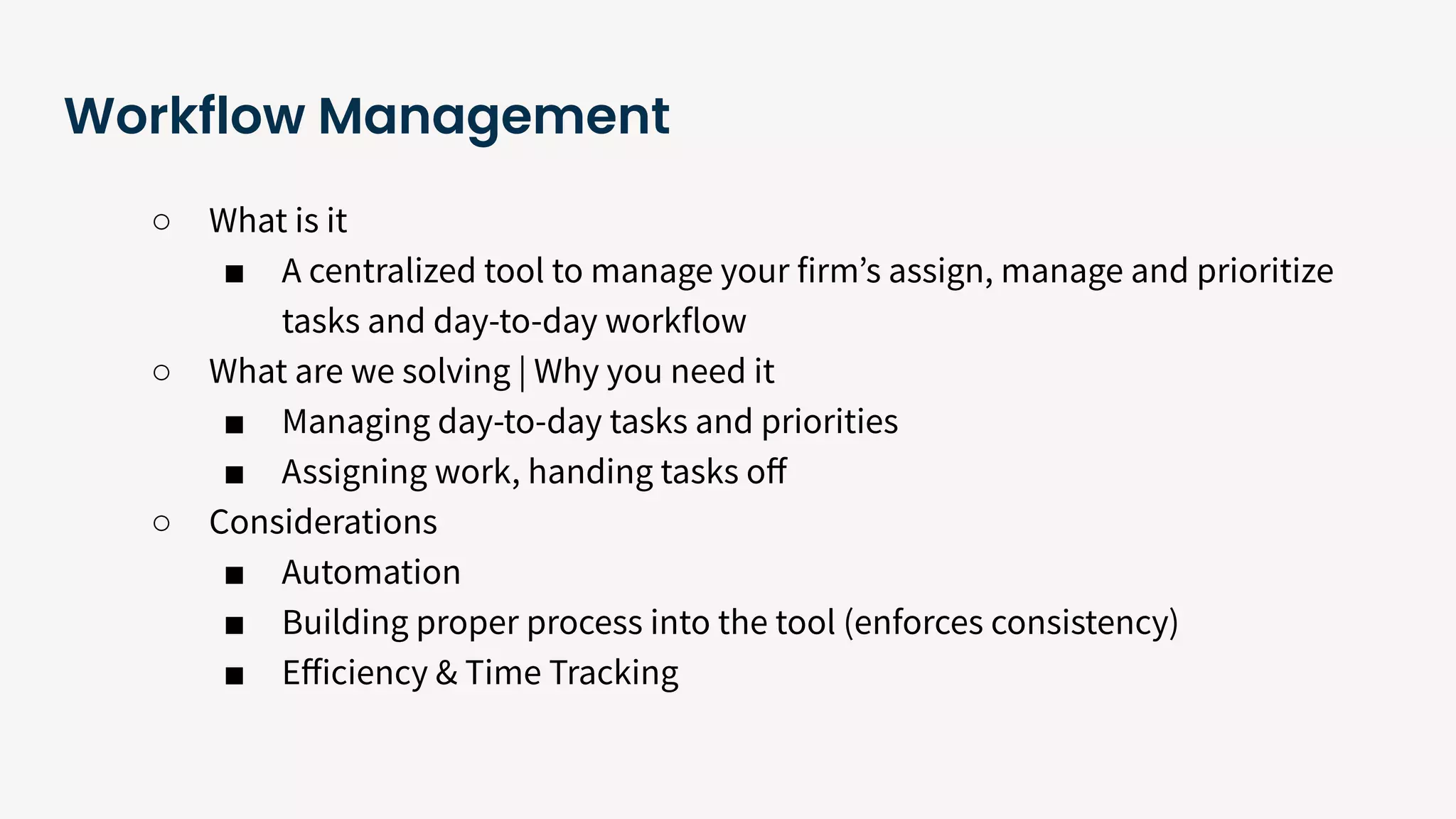 Workflow Management
○ What is it
■ A centralized tool to manage your firmʼs assign, manage and prioritize
tasks and day-to-day workflow
○ What are we solving | Why you need it
■ Managing day-to-day tasks and priorities
■ Assigning work, handing tasks oﬀ
○ Considerations
■ Automation
■ Building proper process into the tool (enforces consistency)
■ Eﬀiciency & Time Tracking
 