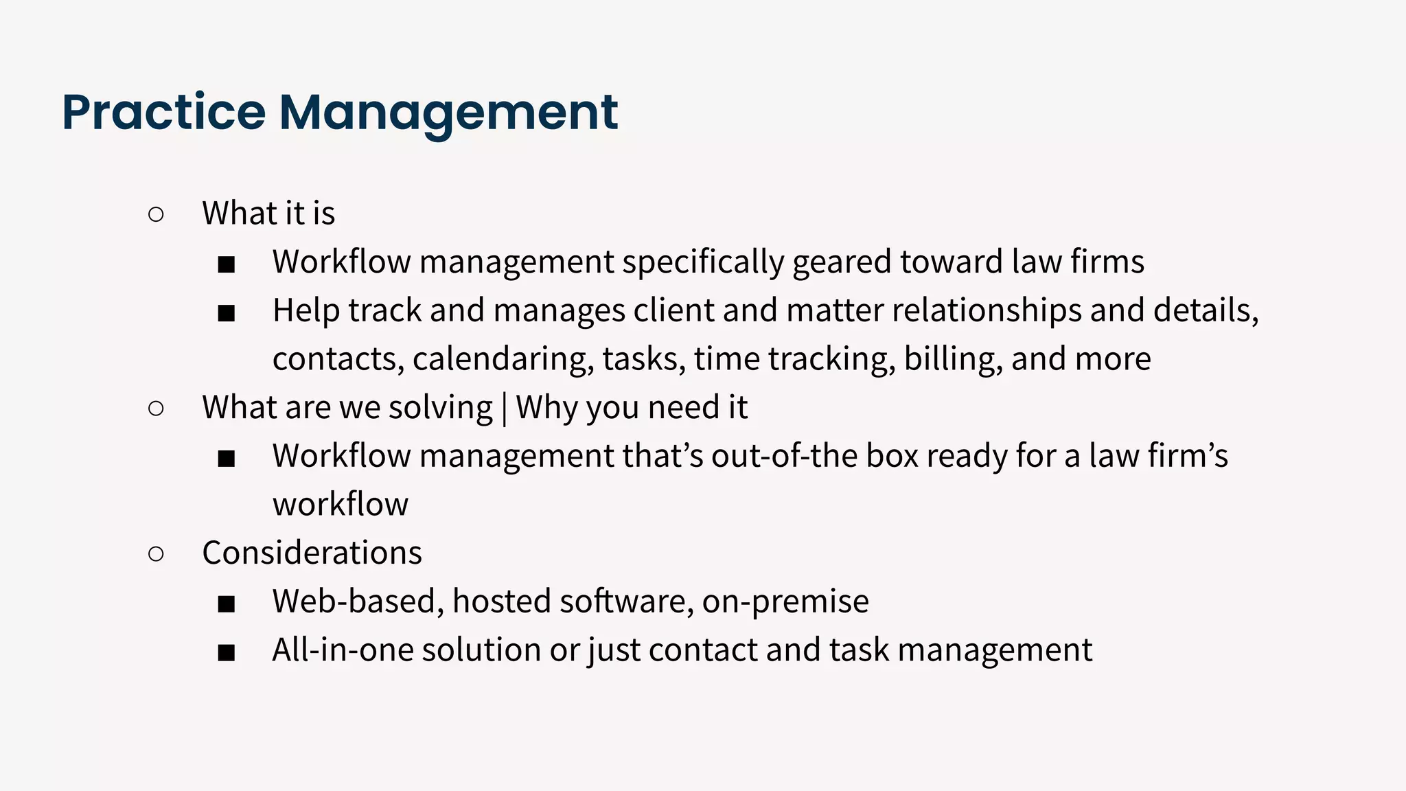 Practice Management
○ What it is
■ Workflow management specifically geared toward law firms
■ Help track and manages client and matter relationships and details,
contacts, calendaring, tasks, time tracking, billing, and more
○ What are we solving | Why you need it
■ Workflow management thatʼs out-of-the box ready for a law firmʼs
workflow
○ Considerations
■ Web-based, hosted software, on-premise
■ All-in-one solution or just contact and task management
 