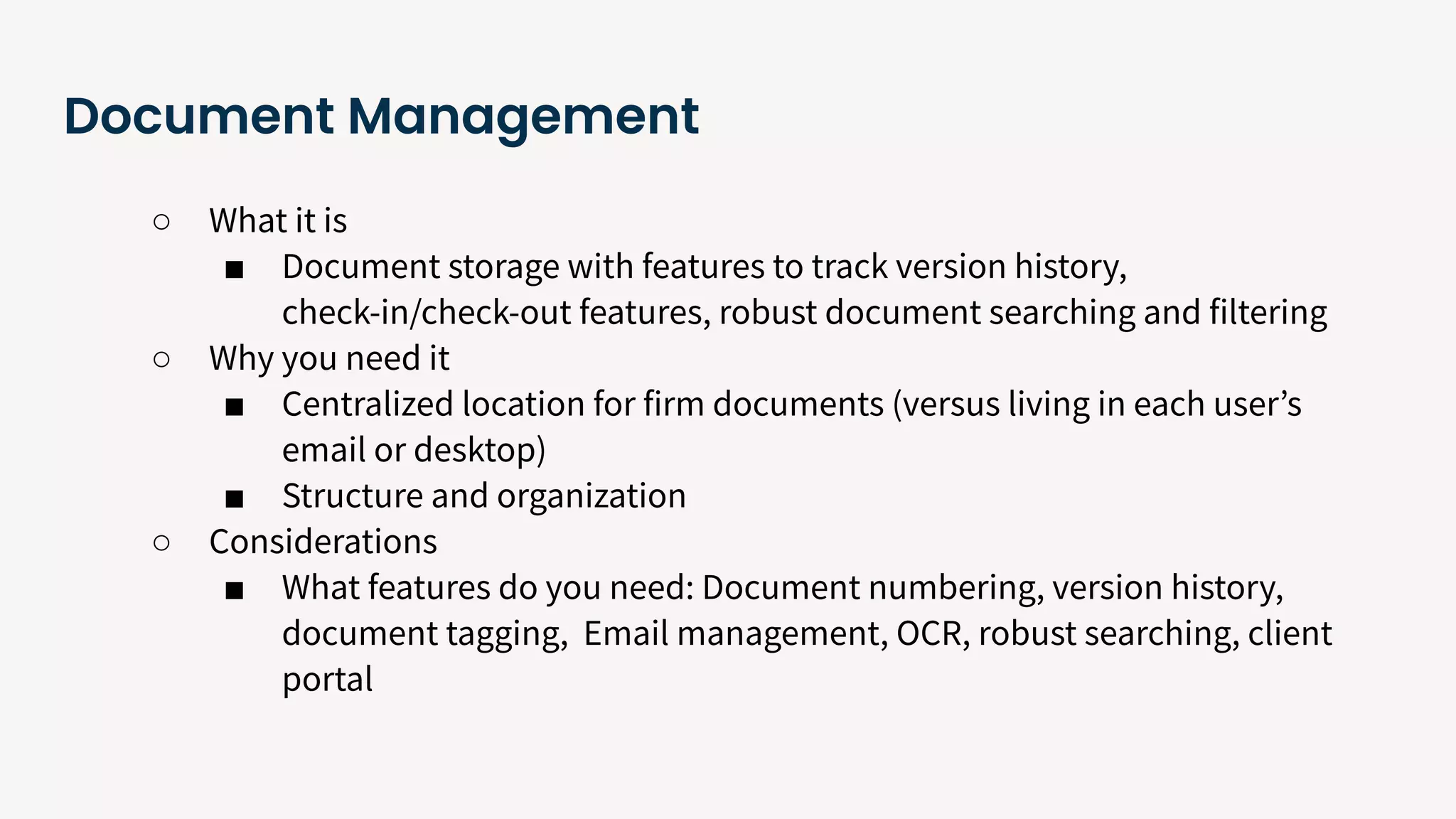 Document Management
○ What it is
■ Document storage with features to track version history,
check-in/check-out features, robust document searching and filtering
○ Why you need it
■ Centralized location for firm documents (versus living in each userʼs
email or desktop)
■ Structure and organization
○ Considerations
■ What features do you need: Document numbering, version history,
document tagging, Email management, OCR, robust searching, client
portal
 