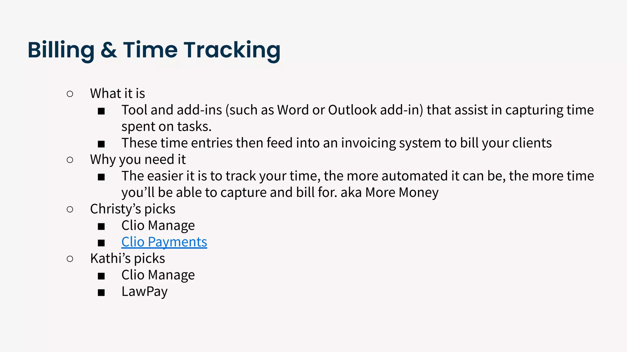 Billing & Time Tracking
○ What it is
■ Tool and add-ins (such as Word or Outlook add-in) that assist in capturing time
spent on tasks.
■ These time entries then feed into an invoicing system to bill your clients
○ Why you need it
■ The easier it is to track your time, the more automated it can be, the more time
youʼll be able to capture and bill for. aka More Money
○ Christyʼs picks
■ Clio Manage
■ Clio Payments
○ Kathiʼs picks
■ Clio Manage
■ LawPay
 