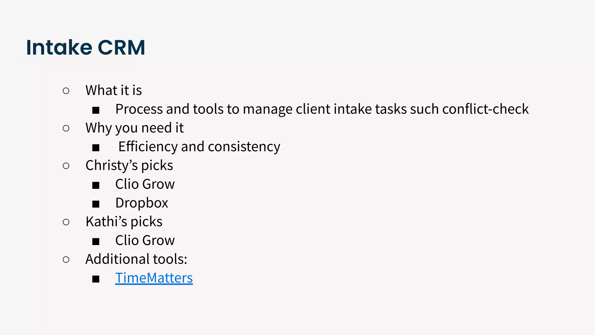 Intake CRM
○ What it is
■ Process and tools to manage client intake tasks such conflict-check
○ Why you need it
■ Eﬀiciency and consistency
○ Christyʼs picks
■ Clio Grow
■ Dropbox
○ Kathiʼs picks
■ Clio Grow
○ Additional tools:
■ TimeMatters
 