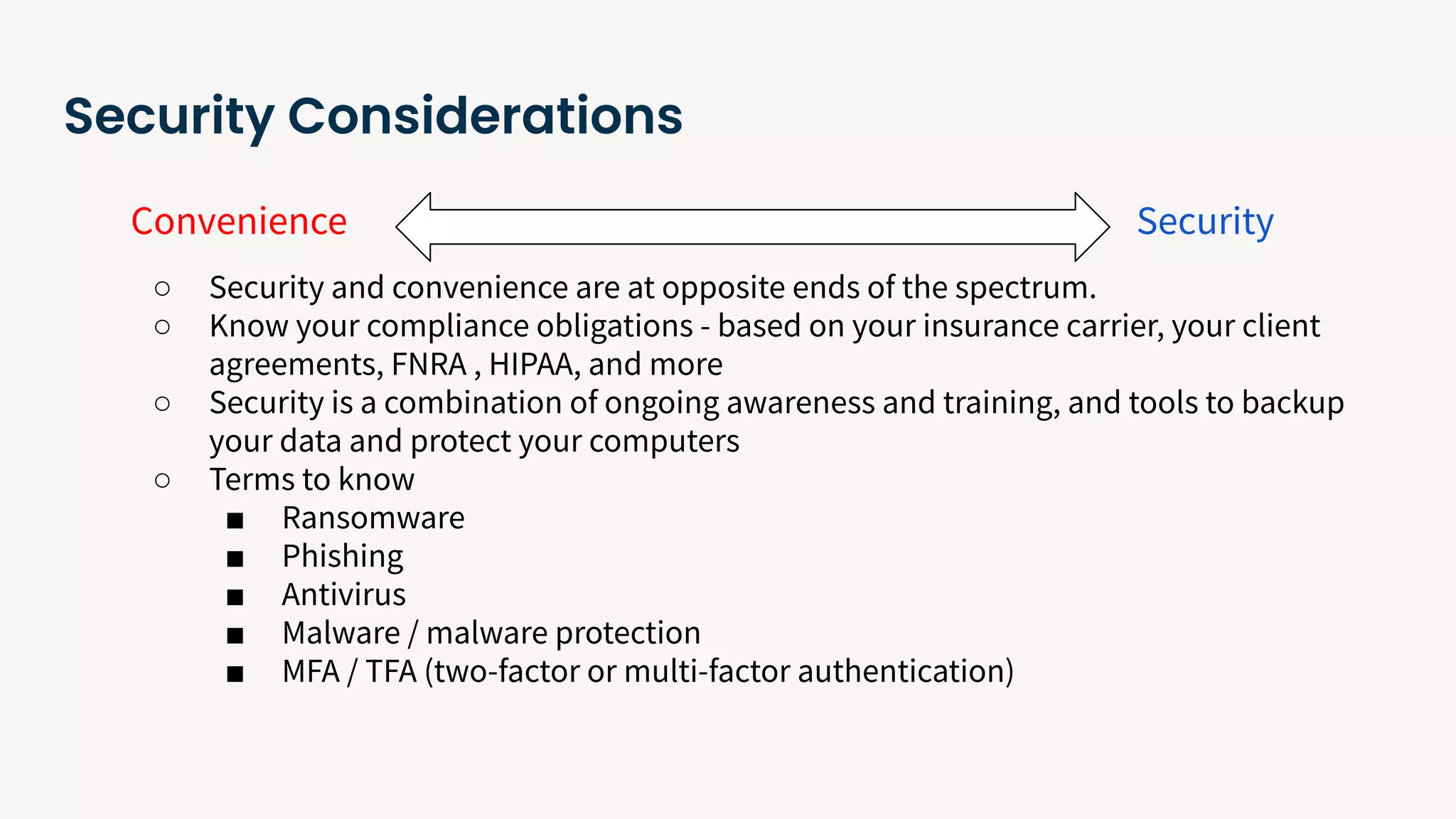 Security Considerations
Convenience Security
○ Security and convenience are at opposite ends of the spectrum.
○ Know your compliance obligations - based on your insurance carrier, your client
agreements, FNRA , HIPAA, and more
○ Security is a combination of ongoing awareness and training, and tools to backup
your data and protect your computers
○ Terms to know
■ Ransomware
■ Phishing
■ Antivirus
■ Malware / malware protection
■ MFA / TFA (two-factor or multi-factor authentication)
 