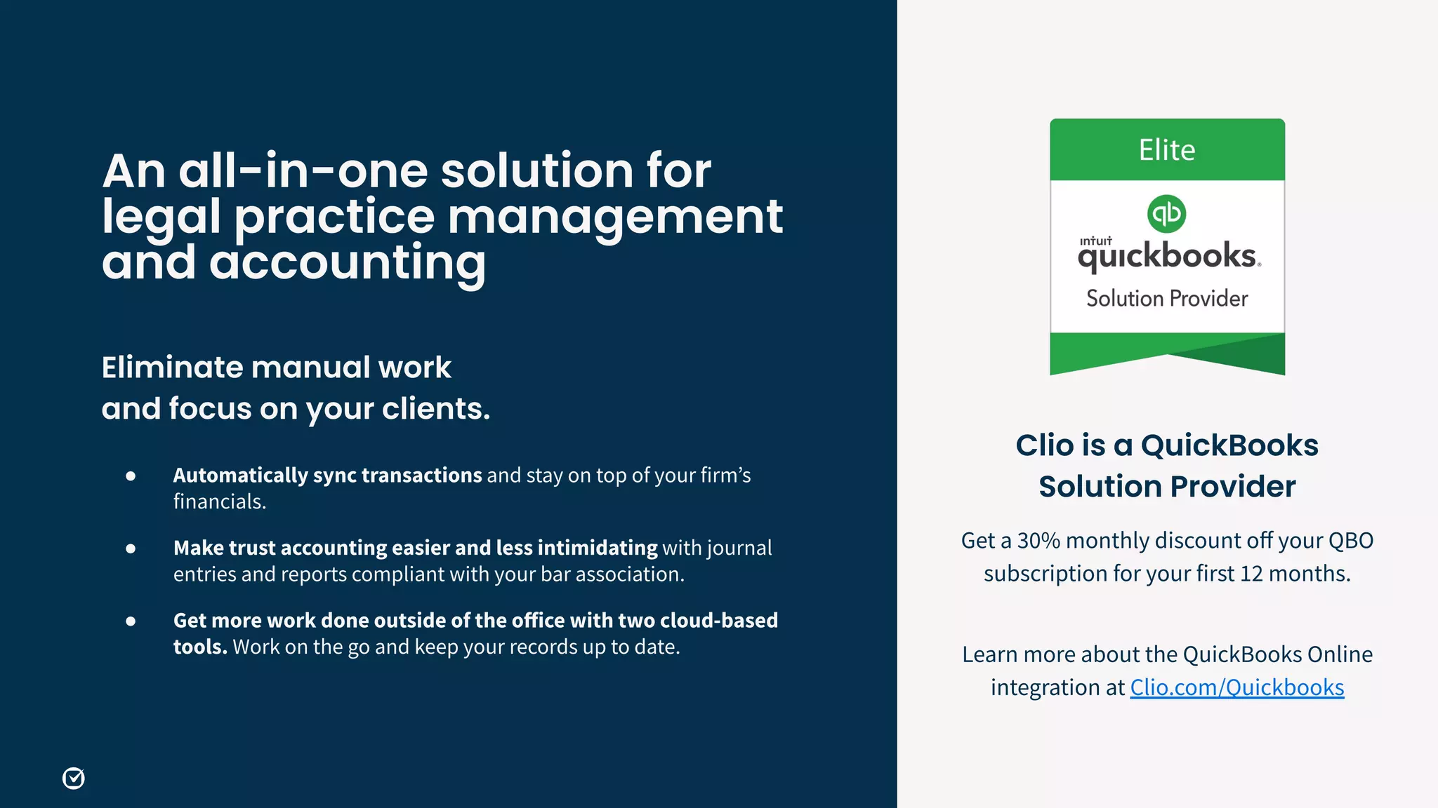 An all-in-one solution for
legal practice management
and accounting
Eliminate manual work
and focus on your clients.
● Automatically sync transactions and stay on top of your firmʼs
financials.
● Make trust accounting easier and less intimidating with journal
entries and reports compliant with your bar association.
● Get more work done outside of the oﬀice with two cloud-based
tools. Work on the go and keep your records up to date.
Clio is a QuickBooks
Solution Provider
Get a 30% monthly discount oﬀ your QBO
subscription for your first 12 months.
Learn more about the QuickBooks Online
integration at Clio.com/Quickbooks
 