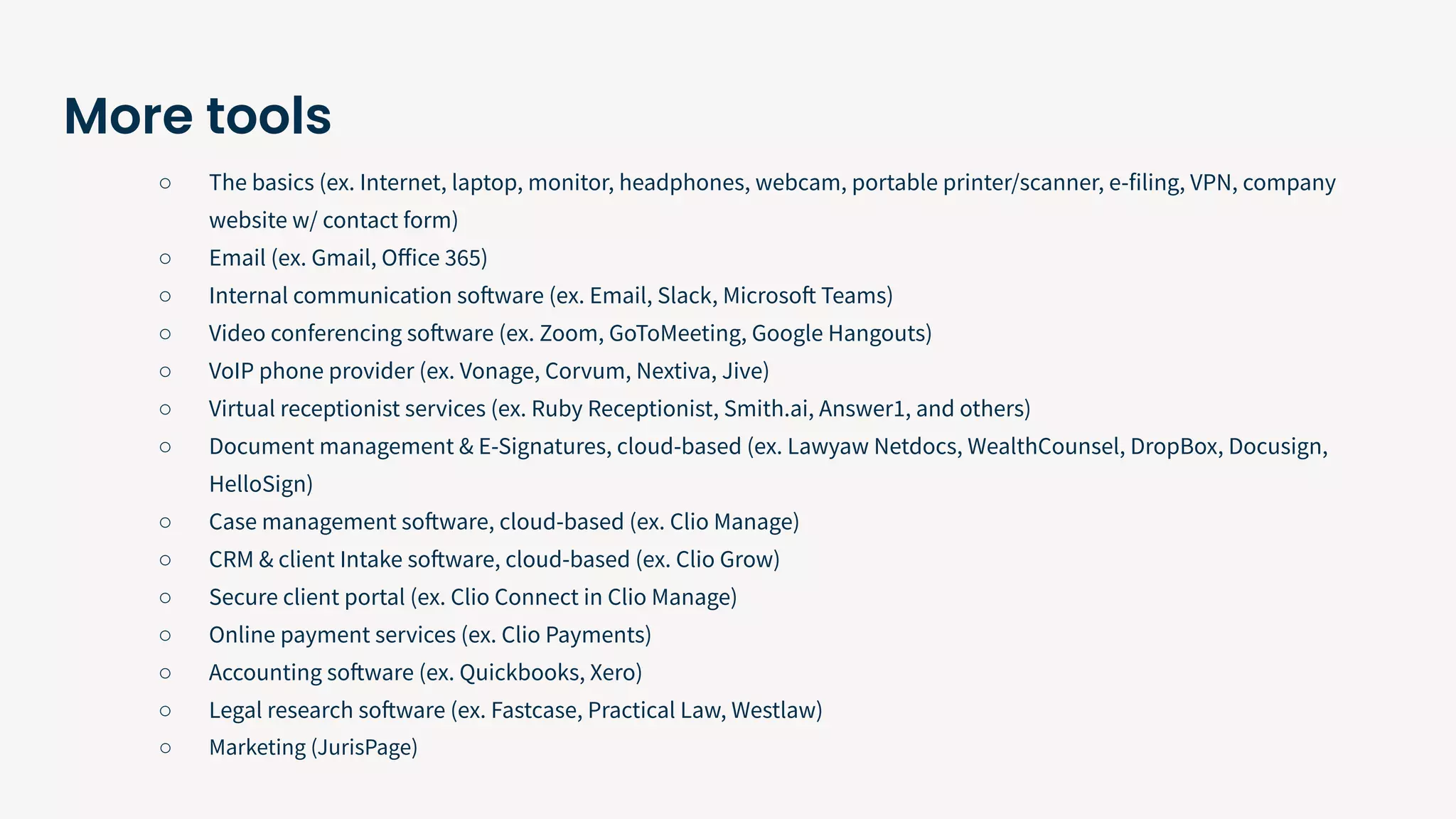 More tools
○ The basics (ex. Internet, laptop, monitor, headphones, webcam, portable printer/scanner, e-filing, VPN, company
website w/ contact form)
○ Email (ex. Gmail, Oﬀice 365)
○ Internal communication software (ex. Email, Slack, Microsoft Teams)
○ Video conferencing software (ex. Zoom, GoToMeeting, Google Hangouts)
○ VoIP phone provider (ex. Vonage, Corvum, Nextiva, Jive)
○ Virtual receptionist services (ex. Ruby Receptionist, Smith.ai, Answer1, and others)
○ Document management & E-Signatures, cloud-based (ex. Lawyaw Netdocs, WealthCounsel, DropBox, Docusign,
HelloSign)
○ Case management software, cloud-based (ex. Clio Manage)
○ CRM & client Intake software, cloud-based (ex. Clio Grow)
○ Secure client portal (ex. Clio Connect in Clio Manage)
○ Online payment services (ex. Clio Payments)
○ Accounting software (ex. Quickbooks, Xero)
○ Legal research software (ex. Fastcase, Practical Law, Westlaw)
○ Marketing (JurisPage)
 