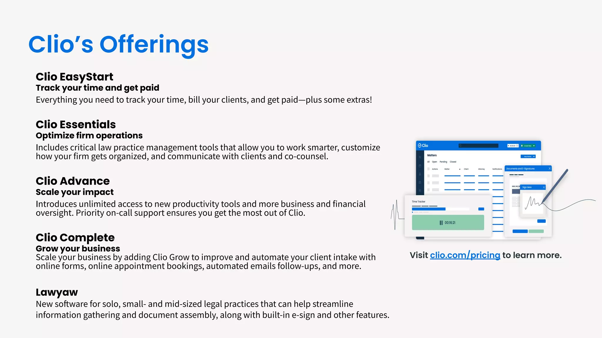 Clio EasyStart
Track your time and get paid
Everything you need to track your time, bill your clients, and get paid—plus some extras!
Clio Essentials
Optimize firm operations
Includes critical law practice management tools that allow you to work smarter, customize
how your firm gets organized, and communicate with clients and co-counsel.
Clio Advance
Scale your impact
Introduces unlimited access to new productivity tools and more business and financial
oversight. Priority on-call support ensures you get the most out of Clio.
Clio Complete
Grow your business
Scale your business by adding Clio Grow to improve and automate your client intake with
online forms, online appointment bookings, automated emails follow-ups, and more.
Lawyaw
New software for solo, small- and mid-sized legal practices that can help streamline
information gathering and document assembly, along with built-in e-sign and other features.
Visit clio.com/pricing to learn more.
Clio’s Offerings
 