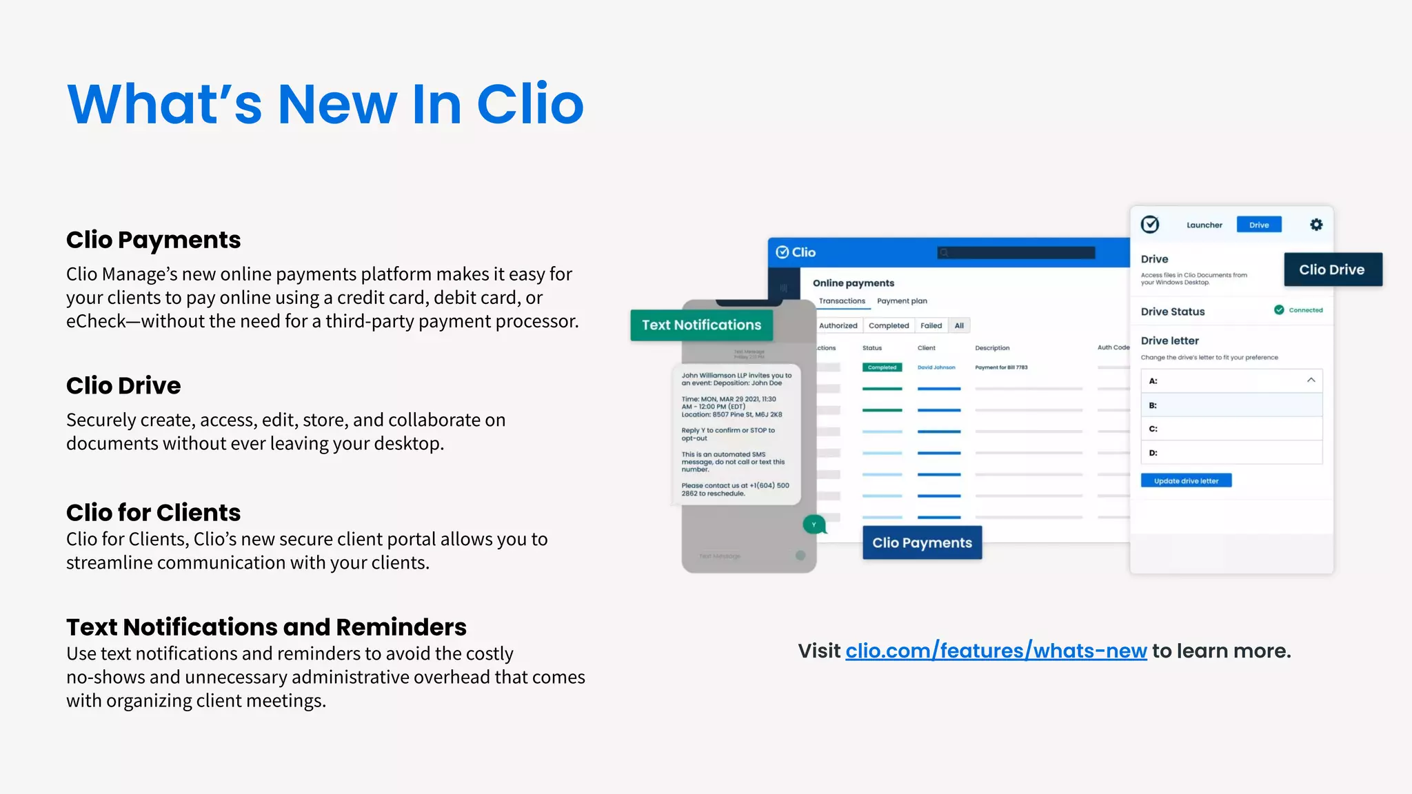 Clio Payments
Clio Manageʼs new online payments platform makes it easy for
your clients to pay online using a credit card, debit card, or
eCheck—without the need for a third-party payment processor.
Clio Drive
Securely create, access, edit, store, and collaborate on
documents without ever leaving your desktop.
Clio for Clients
Clio for Clients, Clioʼs new secure client portal allows you to
streamline communication with your clients.
Text Notifications and Reminders
Use text notifications and reminders to avoid the costly
no-shows and unnecessary administrative overhead that comes
with organizing client meetings.
Visit clio.com/features/whats-new to learn more.
What’s New In Clio
 