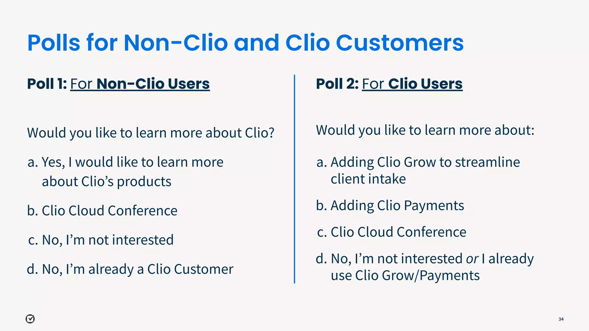 Polls for Non-Clio and Clio Customers
Poll 1: For Non-Clio Users
Would you like to learn more about Clio?
a. Yes, I would like to learn more
about Clioʼs products
b. Clio Cloud Conference
c. No, Iʼm not interested
d. No, Iʼm already a Clio Customer
34
Poll 2: For Clio Users
Would you like to learn more about:
a. Adding Clio Grow to streamline
client intake
b. Adding Clio Payments
c. Clio Cloud Conference
d. No, Iʼm not interested or I already
use Clio Grow/Payments
 