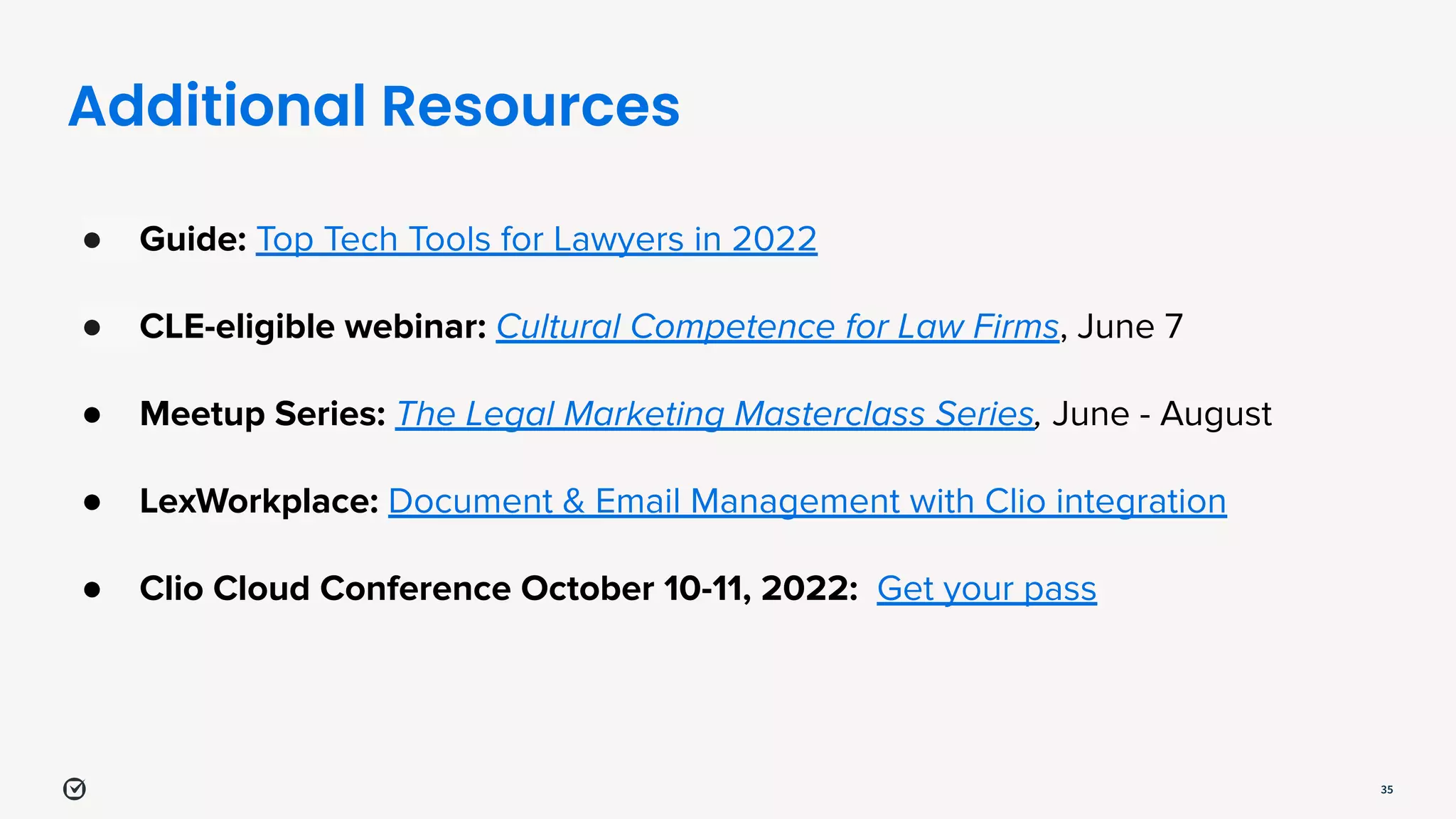 Additional Resources
35
● Guide: Top Tech Tools for Lawyers in 2022
● CLE-eligible webinar: Cultural Competence for Law Firms, June 7
● Meetup Series: The Legal Marketing Masterclass Series, June - August
● LexWorkplace: Document & Email Management with Clio integration
● Clio Cloud Conference October 10-11, 2022: Get your pass
 