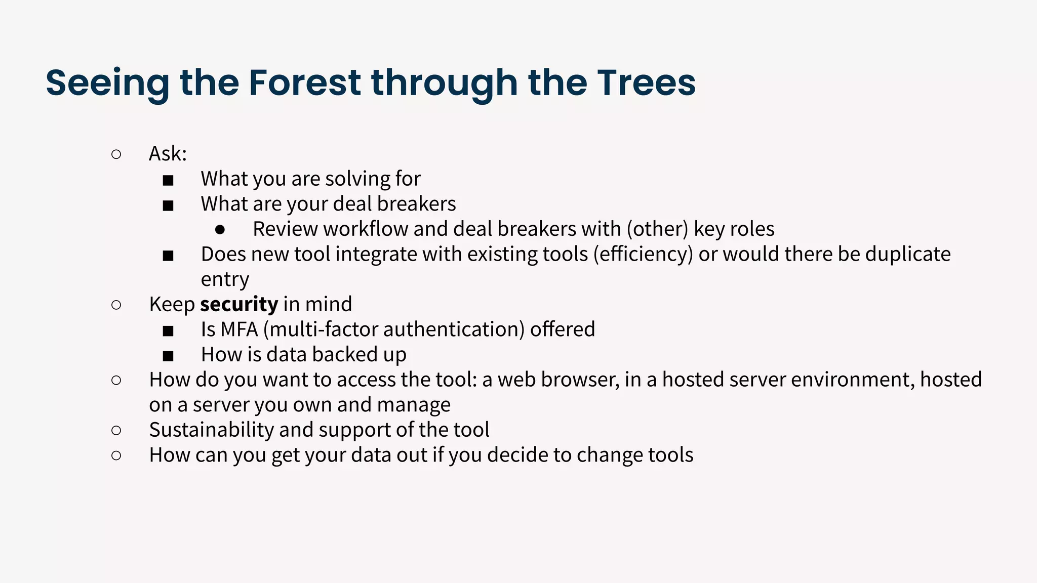 Seeing the Forest through the Trees
○ Ask:
■ What you are solving for
■ What are your deal breakers
● Review workflow and deal breakers with (other) key roles
■ Does new tool integrate with existing tools (eﬀiciency) or would there be duplicate
entry
○ Keep security in mind
■ Is MFA (multi-factor authentication) oﬀered
■ How is data backed up
○ How do you want to access the tool: a web browser, in a hosted server environment, hosted
on a server you own and manage
○ Sustainability and support of the tool
○ How can you get your data out if you decide to change tools
 