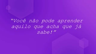 “Você não pode aprender
aquilo que acha que já
sabe!”
 