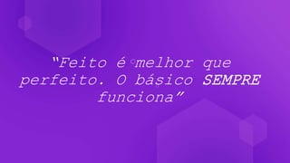 “Feito é melhor que
perfeito. O básico SEMPRE
funciona”
 