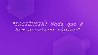 “PACIÊNCIA! Nada que é
bom acontece rápido”
 
