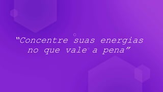 “Concentre suas energias
no que vale a pena”
 