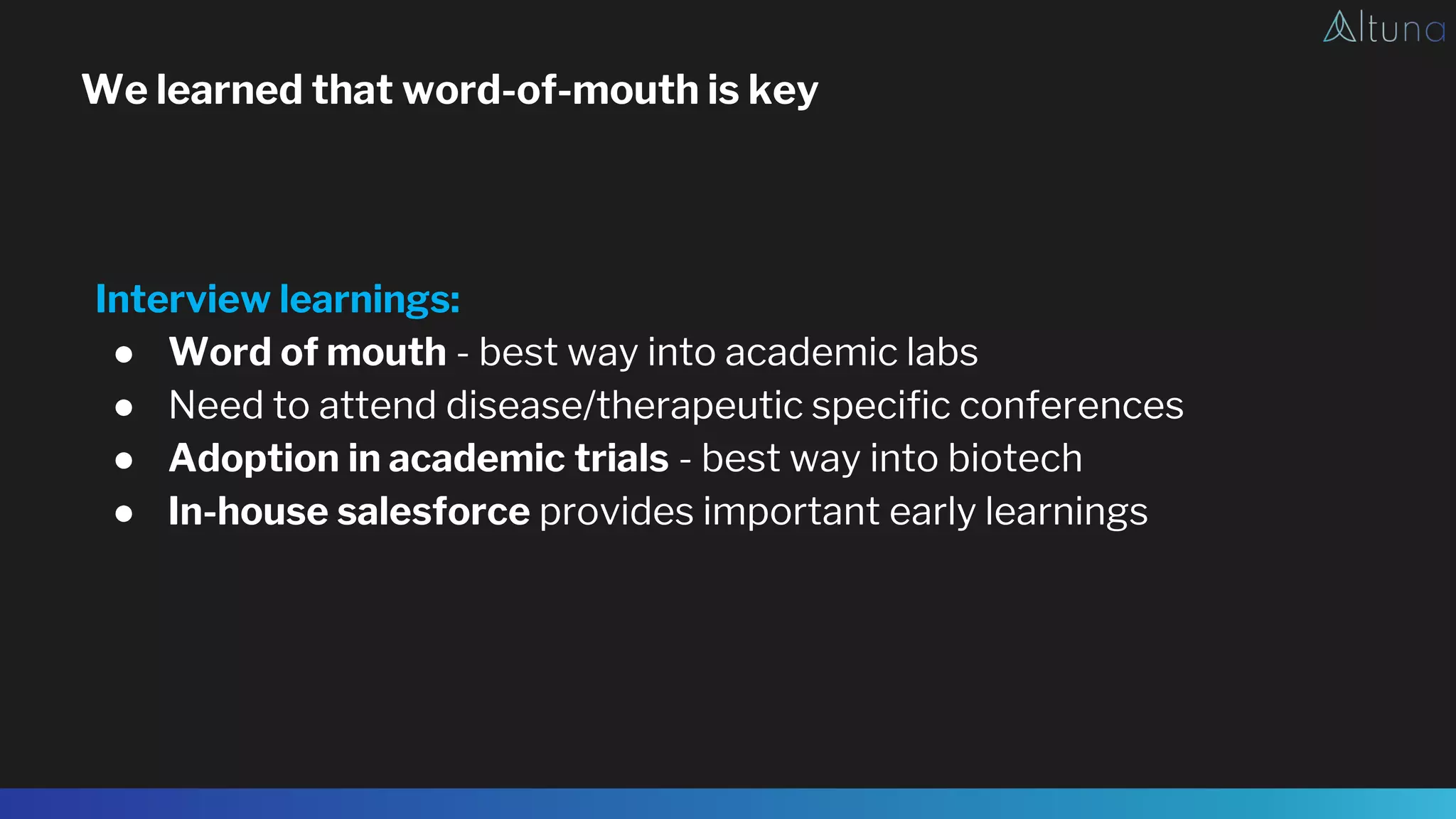 We learned that word-of-mouth is key
Interview learnings:
● Word of mouth - best way into academic labs
● Need to attend disease/therapeutic specific conferences
● Adoption in academic trials - best way into biotech
● In-house salesforce provides important early learnings
 