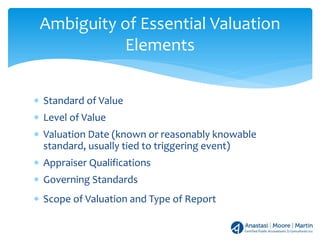 ∗ Standard of Value
∗ Level of Value
∗ Valuation Date (known or reasonably knowable
standard, usually tied to triggering event)
∗ Appraiser Qualifications
∗ Governing Standards
∗ Scope of Valuation and Type of Report
Ambiguity of Essential Valuation
Elements
 