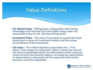 ∗ Fair Market Value – Willing buyer, willing seller, both having
knowledge of all relevant facts and neither being under any
compulsion to buy or sell. Revenue Ruling 59-60.
∗ Investment Value – The value of a business to a particular buyer
based upon a return on investment analysis and the unique
circumstances of the transaction.
∗ Fair Value – The Uniform Business Corporation Act – “Fair
Value,” with respect to a dissenter’s shares, means the value of
the shares immediately before the effectuation of the corporate
action to which the dissenter objects, excluding any appreciation
or depreciation in anticipation of the corporate action unless
exclusion would be inequitable.
Value Definitions
 