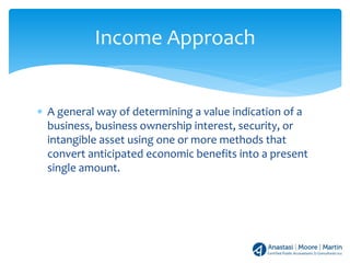 ∗ A general way of determining a value indication of a
business, business ownership interest, security, or
intangible asset using one or more methods that
convert anticipated economic benefits into a present
single amount.
Income Approach
 