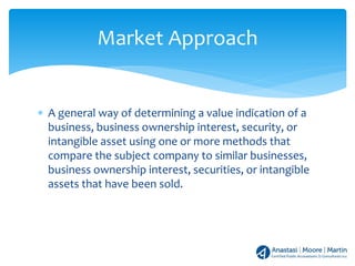 ∗ A general way of determining a value indication of a
business, business ownership interest, security, or
intangible asset using one or more methods that
compare the subject company to similar businesses,
business ownership interest, securities, or intangible
assets that have been sold.
Market Approach
 