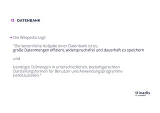12 DATENBANK
§ Die Wikipedia sagt:
"Die wesentliche Aufgabe einer Datenbank ist es,
große Datenmengen effizient, widerspruchsfrei und dauerhaft zu speichern
und
benötigte Teilmengen in unterschiedlichen, bedarfsgerechten
Darstellungsformen für Benutzer und Anwendungsprogramme
bereitzustellen."
 