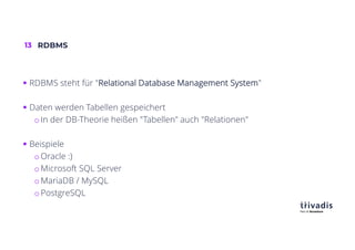 13 RDBMS
§ RDBMS steht für "Relational Database Management System"
§ Daten werden Tabellen gespeichert
o In der DB-Theorie heißen "Tabellen" auch "Relationen"
§ Beispiele
o Oracle :)
o Microsoft SQL Server
o MariaDB / MySQL
o PostgreSQL
 
