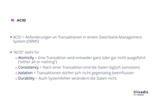 16 ACID
§ ACID = Anforderungen an Transaktionen in einem Datenbank-Management-
System (DBMS)
§ "ACID" steht für
o Atomicity = Eine Transaktion wird entweder ganz oder gar nicht ausgeführt
("either all-or-nothing")
o Consistency = Nach einer Transaktion sind die Daten logisch konsistent.
o Isolation = Transaktionen dürfen sich nicht gegenseitig beeinflussen
o Durability = Auch Systemfehler verändern die Daten nicht.
 