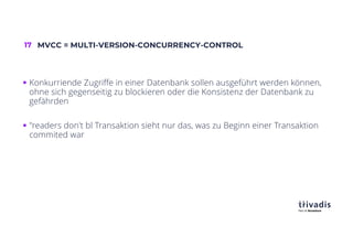 17 MVCC = MULTI-VERSION-CONCURRENCY-CONTROL
§ Konkurriende Zugriffe in einer Datenbank sollen ausgeführt werden können,
ohne sich gegenseitig zu blockieren oder die Konsistenz der Datenbank zu
gefährden
§ "readers don't bl Transaktion sieht nur das, was zu Beginn einer Transaktion
commited war
 