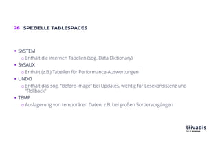 26 SPEZIELLE TABLESPACES
§ SYSTEM
o Enthält die internen Tabellen (sog. Data Dictionary)
§ SYSAUX
o Enthält (z.B.) Tabellen für Performance-Auswertungen
§ UNDO
o Enthält das sog. "Before-Image" bei Updates, wichtig für Lesekonsistenz und
"Rollback"
§ TEMP
o Auslagerung von temporären Daten, z.B. bei großen Sortiervorgängen
 