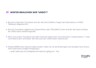 27 WOFÜR BRAUCHEN WIR "UNDO"?
§ Bei einer ändernden Transaktion wird der alte Stand ("Before-Image") des Datensatzes im UNDO-
Tablespace abgespeichert.
§ Wird die Transaktion abgebrochen (Systemfehler oder "ROLLBACK"), dann wird der alte Stand auf Basis
der UNDO-Daten wiederhergestellt.
§ Wenn eine andere Transaktion den alten Stand der Daten lesen muss (Stichwort "Lesekonsistenz" / "read-
committed"), dann wird dieser alte Stand aus den UNDO-Daten rekonstruiert.
§ Andere RDBMS lösen dieses Problem anders, indem sie z.B. bei Änderungen eine komplett neue Version
eines Datensatzes anlegen (PostgreSQL)
o Jeder Datensatz hat Gültigkeitsinformationen (gültig von .. bis)
 