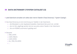 30 DATA DICTIONARY ("SYSTEM CATALOG") (1)
§ Jede Datenbank verwaltet sich selbst über interne Tabellen ("Data Dictionary", "System Catalog")
§ Das Data Dictionary ist eine Sammlung von Tabellen in der Datenbank,
o .. die Metadaten zu den Applikationstabellen, Datenbank-Benutzern etc. enthält
o .. die mit SQL abgefragt werden können wie jede andere Tabelle in der Datenbank
o .. die vom RDBMS automatisch gepflegt wird
§ Beispiele
o DBA_USERS
o USER_TABLES
o USER_VIEWS
o ALL_TAB_COLUMNS
o …
 