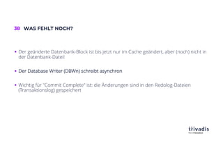 38 WAS FEHLT NOCH?
§ Der geänderte Datenbank-Block ist bis jetzt nur im Cache geändert, aber (noch) nicht in
der Datenbank-Datei!
§ Der Database Writer (DBWn) schreibt asynchron
§ Wichtig für "Commit Complete" ist: die Änderungen sind in den Redolog-Dateien
(Transaktionslog) gespeichert
 