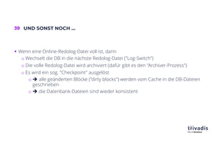 39 UND SONST NOCH …
§ Wenn eine Online-Redolog-Datei voll ist, dann
o Wechselt die DB in die nächste Redolog-Datei ("Log-Switch")
o Die volle Redolog-Datei wird archiviert (dafür gibt es den "Archiver-Prozess")
o Es wird ein sog. "Checkpoint" ausgelöst
o è alle geänderten Blöcke ("dirty blocks") werden vom Cache in die DB-Dateien
geschrieben
o è die Datenbank-Dateien sind wieder konsistent
 