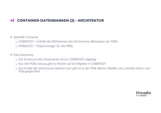 42 CONTAINER-DATENBANKEN (2) - ARCHITEKTUR
§ Spezielle Container
o CDB$ROOT = enthält die Definitionen des Dictionaries, Metadaten der PDBs
o PDB$SEED = "Kopiervorlage" für die PDBs
§ Data Dictionary
o Die Strukturen des Dictionaries sind in CDB$ROOT abgelegt
o Aus den PDBs heraus gibt es Pointer auf die Objekte in CDB$ROOT
o Die Inhalte des Dictionaries (welche User gibt es in der PDB, welche Tabellen, etc.) werden lokal in der
PDB gespeichert
 