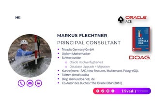 HI!
MARKUS FLECHTNER
PRINCIPAL CONSULTANT
§ Trivadis Germany GmbH
§ Diplom-Mathematiker
§ Schwerpunkte
o Oracle Hochverfügbarkeit
o Database Upgrade + Migration
§ Kursreferent: RAC, New Features, Multitenant, PostgreSQL
§ Twitter @markusdba
§ Blog: markusdba.net|.de
§ Co-Autor des Buches "The Oracle DBA" (2016)
 