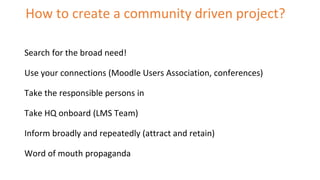 How to create a community driven project?
Search for the broad need!
Use your connections (Moodle Users Association, confe...